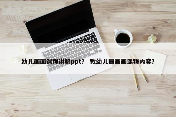 幼儿画画课程讲解ppt？ 教幼儿园画画课程内容？