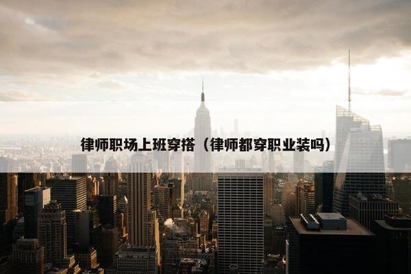 律师职场上班穿搭（律师都穿职业装吗）