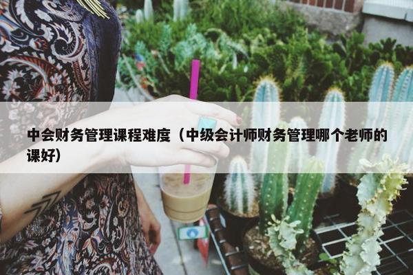 中会财务管理课程难度（中级会计师财务管理哪个老师的课好）