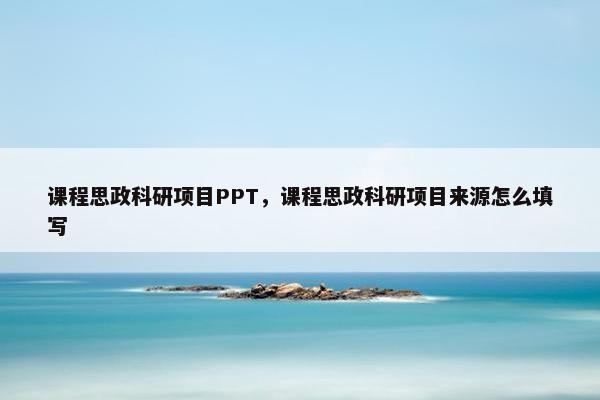 课程思政科研项目PPT，课程思政科研项目来源怎么填写