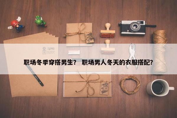 职场冬季穿搭男生？ 职场男人冬天的衣服搭配？