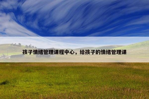 孩子情绪管理课程中心，给孩子的情绪管理课