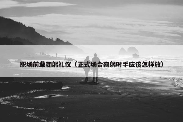 职场前辈鞠躬礼仪（正式场合鞠躬时手应该怎样放）