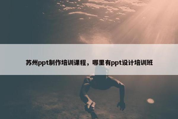 苏州ppt制作培训课程，哪里有ppt设计培训班