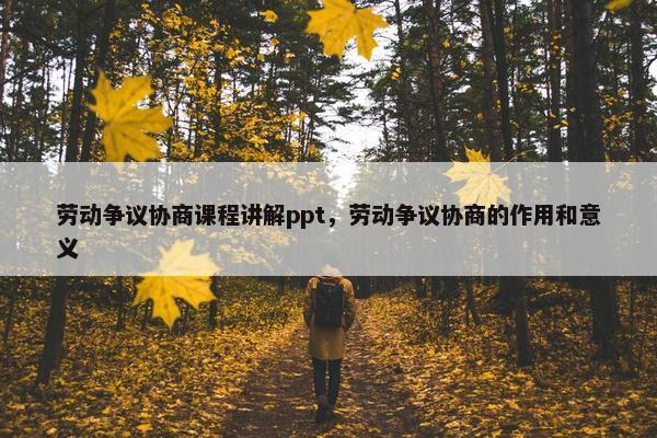 劳动争议协商课程讲解ppt，劳动争议协商的作用和意义