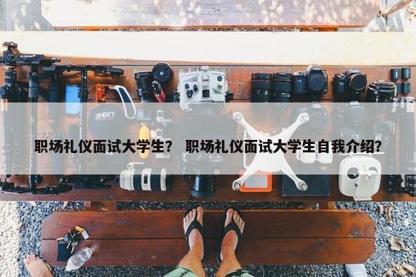 职场礼仪面试大学生？ 职场礼仪面试大学生自我介绍？