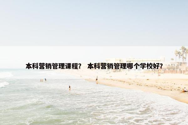 本科营销管理课程？ 本科营销管理哪个学校好？