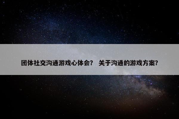 团体社交沟通游戏心体会？ 关于沟通的游戏方案？