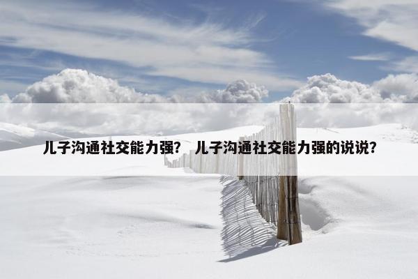 儿子沟通社交能力强？ 儿子沟通社交能力强的说说？