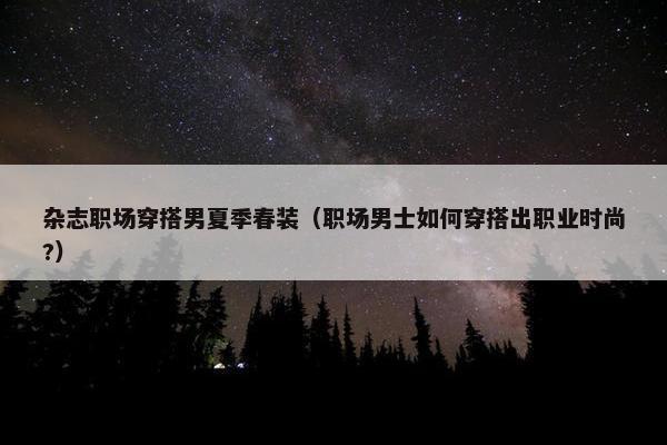 杂志职场穿搭男夏季春装（职场男士如何穿搭出职业时尚?）