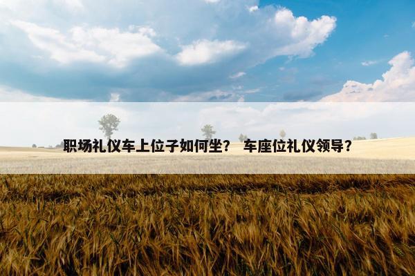 职场礼仪车上位子如何坐？ 车座位礼仪领导？
