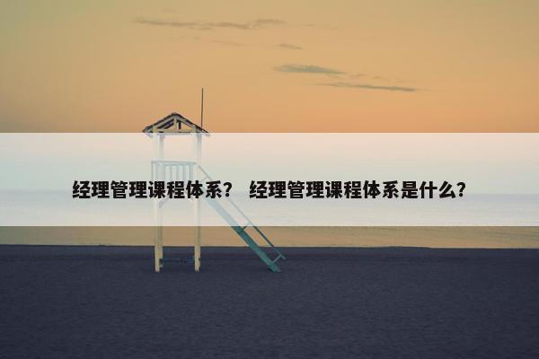 经理管理课程体系？ 经理管理课程体系是什么？