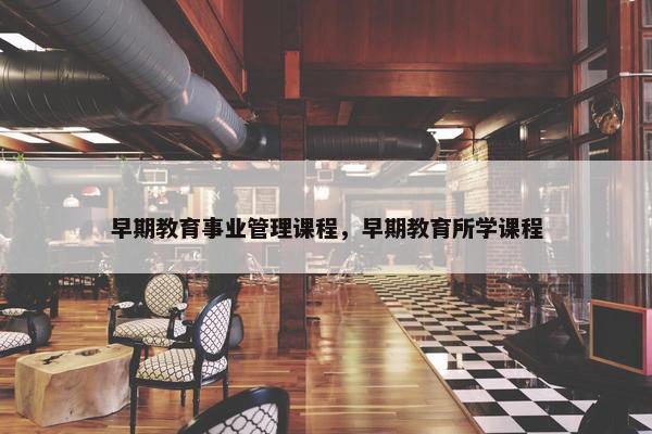 早期教育事业管理课程，早期教育所学课程