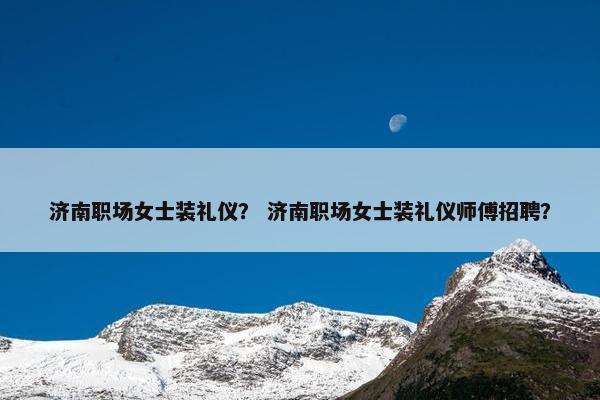 济南职场女士装礼仪？ 济南职场女士装礼仪师傅招聘？