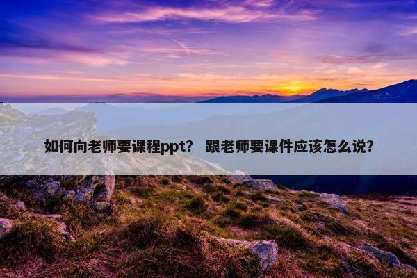 如何向老师要课程ppt？ 跟老师要课件应该怎么说？