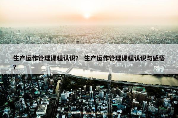生产运作管理课程认识？ 生产运作管理课程认识与感悟？