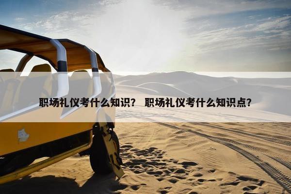 职场礼仪考什么知识？ 职场礼仪考什么知识点？