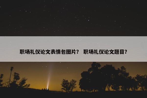 职场礼仪论文表情包图片？ 职场礼仪论文题目？