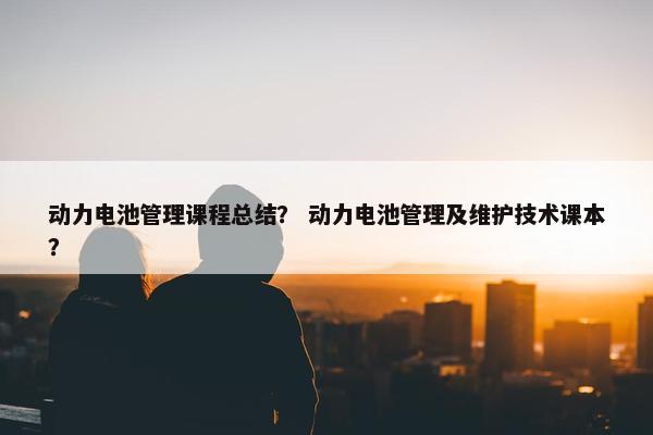 动力电池管理课程总结？ 动力电池管理及维护技术课本？