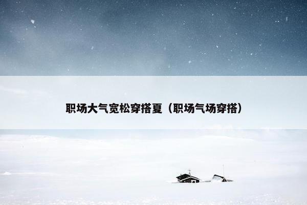 职场大气宽松穿搭夏（职场气场穿搭）