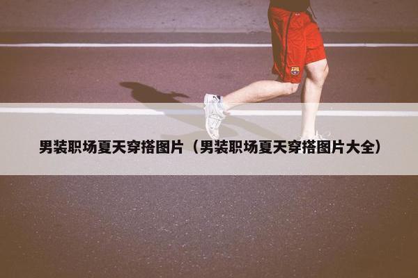 男装职场夏天穿搭图片（男装职场夏天穿搭图片大全）