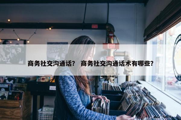 商务社交沟通话？ 商务社交沟通话术有哪些？