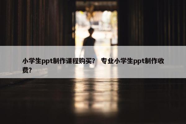小学生ppt制作课程购买？ 专业小学生ppt制作收费？