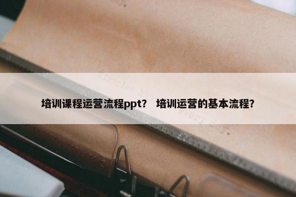 培训课程运营流程ppt？ 培训运营的基本流程？