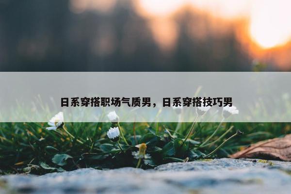 日系穿搭职场气质男，日系穿搭技巧男