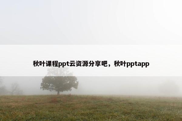 秋叶课程ppt云资源分享吧，秋叶pptapp