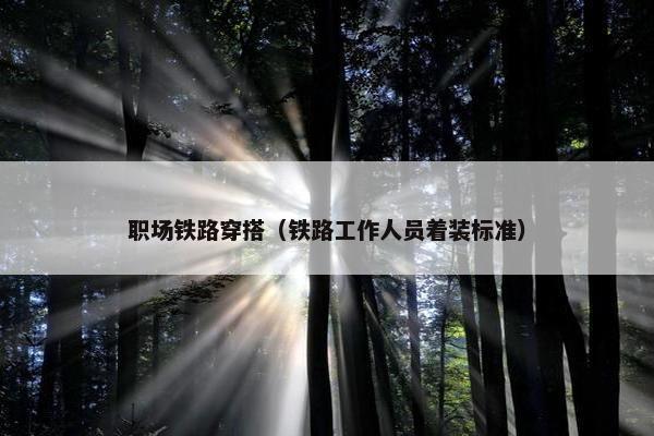 职场铁路穿搭（铁路工作人员着装标准）