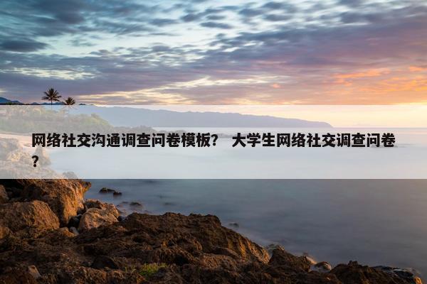 网络社交沟通调查问卷模板？ 大学生网络社交调查问卷？