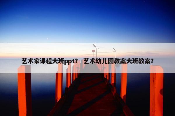 艺术家课程大班ppt？ 艺术幼儿园教案大班教案？