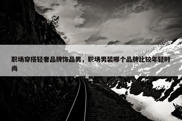 职场穿搭轻奢品牌饰品男，职场男装哪个品牌比较年轻时尚
