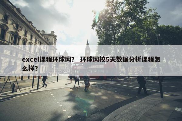 excel课程环球网？ 环球网校5天数据分析课程怎么样？