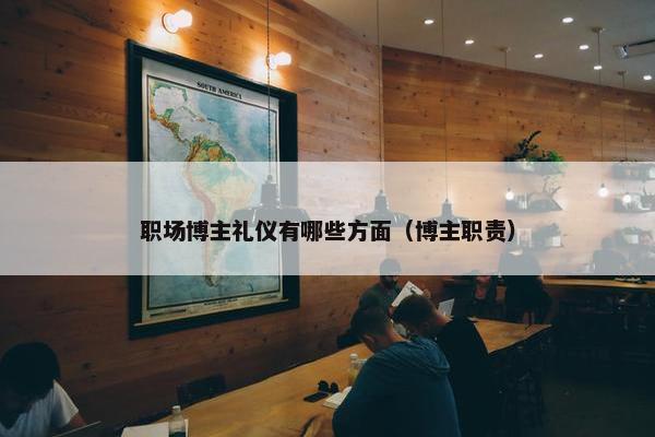 职场博主礼仪有哪些方面（博主职责）
