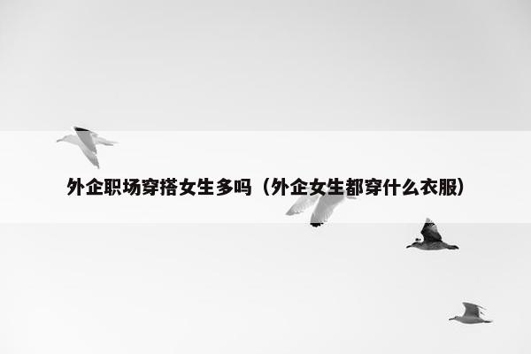 外企职场穿搭女生多吗（外企女生都穿什么衣服）