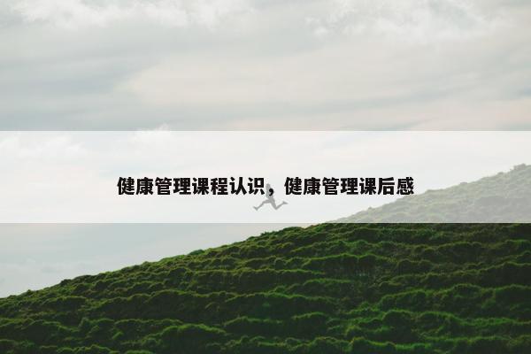 健康管理课程认识，健康管理课后感