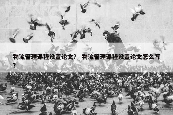 物流管理课程设置论文？ 物流管理课程设置论文怎么写？