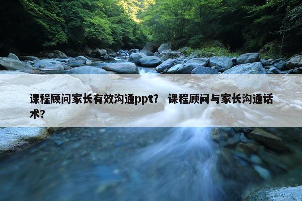 课程顾问家长有效沟通ppt？ 课程顾问与家长沟通话术？