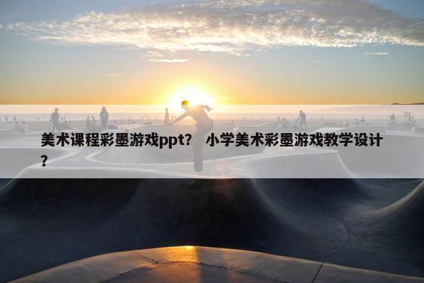 美术课程彩墨游戏ppt？ 小学美术彩墨游戏教学设计？
