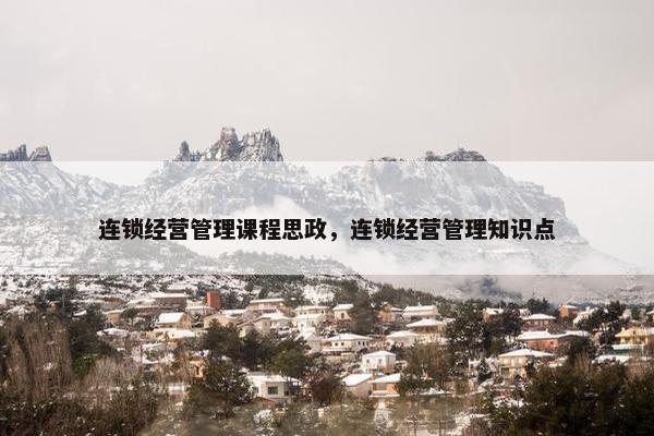 连锁经营管理课程思政，连锁经营管理知识点