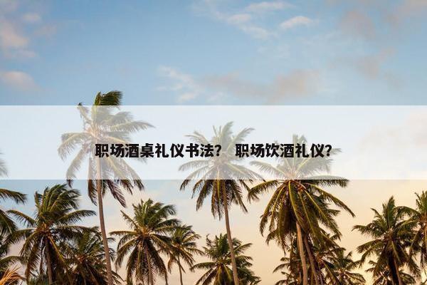 职场酒桌礼仪书法？ 职场饮酒礼仪？