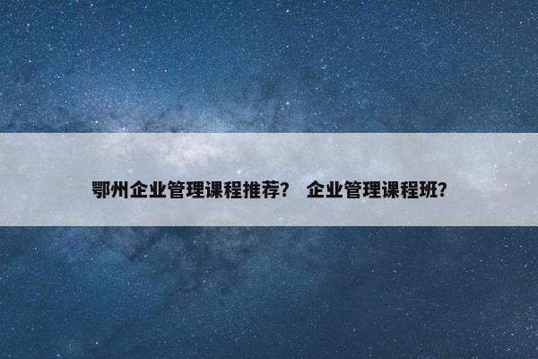鄂州企业管理课程推荐？ 企业管理课程班？