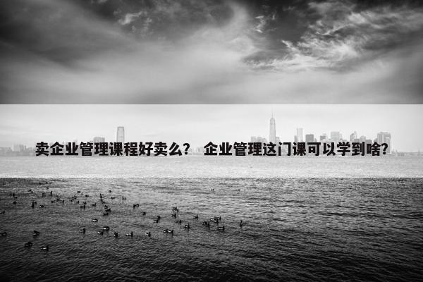 卖企业管理课程好卖么？ 企业管理这门课可以学到啥？