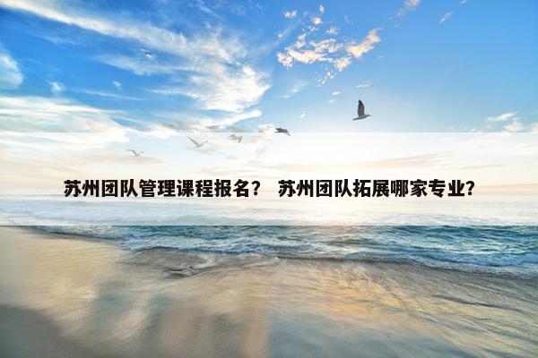 苏州团队管理课程报名？ 苏州团队拓展哪家专业？
