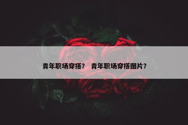 青年职场穿搭？ 青年职场穿搭图片？