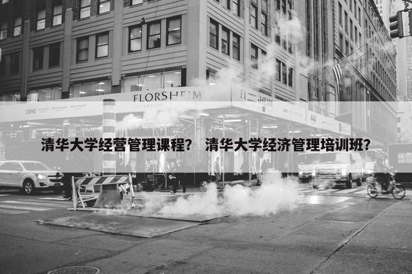 清华大学经营管理课程？ 清华大学经济管理培训班？