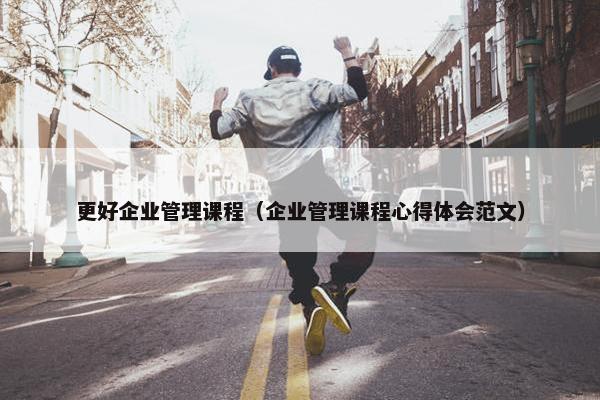 更好企业管理课程（企业管理课程心得体会范文）