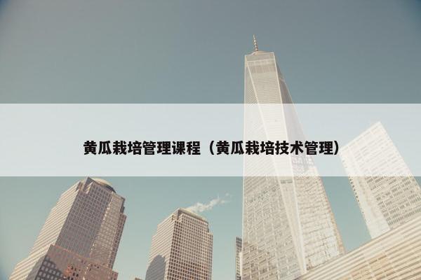 黄瓜栽培管理课程（黄瓜栽培技术管理）